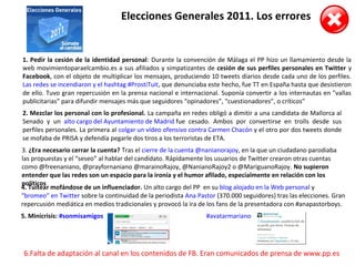 Elecciones Generales 2011. Los errores
1. Pedir la cesión de la identidad personal: Durante la convención de Málaga el PP hizo un llamamiento desde la
web movimientoparaelcambio.es a sus afiliados y simpatizantes de cesión de sus perfiles personales en Twitter y
Facebook, con el objeto de multiplicar los mensajes, produciendo 10 tweets diarios desde cada uno de los perfiles.
Las redes se incendiaron y el hashtag #ProstiTuit, que denunciaba este hecho, fue TT en España hasta que desistieron
de ello. Tuvo gran repercusión en la prensa nacional e internacional. Suponía convertir a los internautas en "vallas
publicitarias” para difundir mensajes más que seguidores “opinadores”, “cuestionadores”, o críticos”
2. Mezclar los personal con lo profesional. La campaña en redes obligó a dimitir a una candidata de Mallorca al
Senado y un alto cargo del Ayuntamiento de Madrid fue cesado. Ambos por convertirse en trolls desde sus
perfiles personales. La primera al colgar un vídeo ofensivo contra Carmen Chacón y el otro por dos tweets donde
se mofaba de PRISA y defendía pegarle dos tiros a los terroristas de ETA.
3. ¿Era necesario cerrar la cuenta? Tras el cierre de la cuenta @nanianorajoy, en la que un ciudadano parodiaba
las propuestas y el “seseo” al hablar del candidato. Rápidamente los usuarios de Twitter crearon otras cuentas
como @freenaniano, @prayfornaniano @marainoRajoy, @NanianoRajoy2 o @MariguanoRajoy. No supieron
entender que las redes son un espacio para la ironía y el humor afilado, especialmente en relación con los
políticos
4. Tuitear mofándose de un influenciador. Un alto cargo del PP en su blog alojado en la Web personal y
“bromeo” en Twitter sobre la continuidad de la periodista Ana Pastor (370.000 seguidores) tras las elecciones. Gran
repercusión mediática en medios tradicionales y provocó la ira de los fans de la presentadora con #anapastorboys.
5. Minicrisis: #sonmisamigos #avatarmariano
6.Falta de adaptación al canal en los contenidos de FB. Eran comunicados de prensa de www.pp.es
 