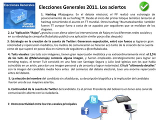 Elecciones Generales 2011. Los aciertos
1. Hashtag #Rajoygana: En el debate electoral, el PP realizó una estrategia de
posicionamiento de su hashtag TT. Desde el inicio del primer bloque temático lanzaron el
hashtag convirtiendo el asunto en TT mundial. Otros hashtag “#sumatealcambio también
fueron TT aunque fuera a costa de se aupados por seguidores que se mofaban de los
sloganes.
2. La “Aplicación “Rajoy”, gratuita y con alerta sobre las intervenciones de Rajoy en las diferentes redes sociales y
en su videoblog de campaña (Rubalcaba publicó una aplicación similar pocos días después)
3. Estrategia en la creación de la cuenta de Twitter: Generaron expectación, entró con fuerzo y lograron gran
notoriedad y repercusión mediática, los medios de comunicación se hicieron eco tanto de la creación de la cuenta
como de que superó en pocos días en número de seguidores a @conRubalcaba.
4. Tuits visuales: Los tuits con imágenes, tienen gran repercusión mediática y es extraordinariamente viral. el 2,5%
de los tuits de @Marianorajoy contenía alguna imagen, y fueron empleados estratégicamente para lograr ser
trending topics, el tercer Tuit consistió en una foto con Santiago Segura y Julio José Iglesias con los que había
coincidido en un avión, para dar una imagen personal y de cercanía y lograr notoriedad. El tuit “ultimando detalles”
con la imagen del candidato media hora antes del comienzo del debate electoral, tuvo una enorme repercusión
antes del debate.
6. Continuidad de la cuenta de Twitter del candidato. Es el primer Presidente del Gobierno en tener este canal de
comunicación abierto con la ciudadanía.
5. La elección del nombre del candidato sin añadiduras, su descripción biográfica y la implicación del candidato
fueron uno de sus mayores aciertos.
7. Interconectividad entre los tres canales principales
 