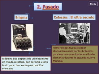 Menú




                                            Primer dispositivo calculador
                                            electrónico usado por los británicos
                                            para leer las comunicaciones cifradas
Máquina que disponía de un mecanismo        alemanas durante la Segunda Guerra
de cifrado rotatorio, que permitía usarla   Mundial.
tanto para cifrar como para descifrar
mensajes
 