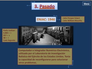 Menú




                                                             - John Presper Eckert
                                                             - John William Mauchly



Podía realizar:
5.000 = +
357 = x                 John Presper Eckert y John William Mauchly
38 = ÷
Cada Segundo




                  Computador e Integrador Numérico Electrónico,
                  utilizado por el Laboratorio de Investigación
                  Balística del Ejército de los Estados Unidos. Tenia
                  la capacidad de reconfigurarse para solucionar
                  otros problemas.
 