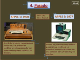 Menú




                                    - Steve Jobs
                                    - Steve Wozniak




Uno de los primeros computadores
                                                Uno de los primeros computadores
personales, y el primero en
                                                personales, y el primero en
combinar un microprocesador con
                                                combinar un microprocesador con
una conexión para un teclado y un
                                                una conexión para un teclado y un
monitor.
                                                monitor.
 