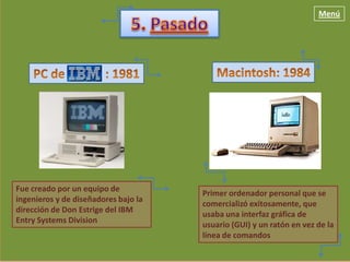 Menú




Fue creado por un equipo de
                                      Primer ordenador personal que se
ingenieros y de diseñadores bajo la
                                      comercializó exitosamente, que
dirección de Don Estrige del IBM
                                      usaba una interfaz gráfica de
Entry Systems Division
                                      usuario (GUI) y un ratón en vez de la
                                      línea de comandos
 