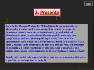 Menú




Durante los últimos 30 años, los PC ha dejado de ser un juguete de
aficionados a la electrónica para convertirse en una herramienta
fenomenal de comunicación, entretenimiento y productividad.
Actualmente, en el mundo desarrollado es posible encontrar una
computadora personal en cualquier lugar. Las PC's en una casa
proporcionan todo lo que las familias desean, desde TV y películas hasta
fotos y música. Están ayudando a la gente a aprender más, a mantenerse
en contacto y a lograr resultados en oficinas, aulas y hospitales. Son
indispensables para los trabajadores de la información en cualquier lugar

Pero lo que resulta más sorprendente es que apenas estamos arañando la
superficie del vasto potencial de la PC.
 