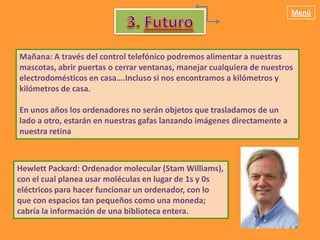 Menú




Mañana: A través del control telefónico podremos alimentar a nuestras
mascotas, abrir puertas o cerrar ventanas, manejar cualquiera de nuestros
electrodomésticos en casa….Incluso si nos encontramos a kilómetros y
kilómetros de casa.

En unos años los ordenadores no serán objetos que trasladamos de un
lado a otro, estarán en nuestras gafas lanzando imágenes directamente a
nuestra retina



Hewlett Packard: Ordenador molecular (Stam Williams),
con el cual planea usar moléculas en lugar de 1s y 0s
eléctricos para hacer funcionar un ordenador, con lo
que con espacios tan pequeños como una moneda;
cabría la información de una biblioteca entera.
 