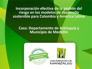 Incorporación efectiva de la gestión del
riesgo en los modelos de desarrollo
sostenible para Colombia y América Latina
Caso: Departamento de Antioquia y
Municipio de Medellín
 