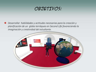 OBJETIVOS:
Desarrollar habilidades y actitudes necesarias para la creación y
planificación de un globo terráqueo en Second Life favoreciendo la
imaginación y creatividad del estudiante.
 