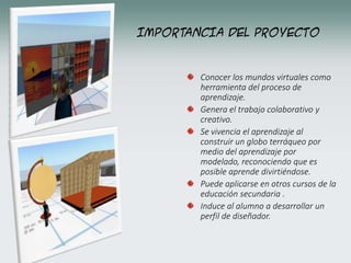 IMPORTANCIA DEL PROYECTO
Conocer los mundos virtuales como
herramienta del proceso de
aprendizaje.
Genera el trabajo colaborativo y
creativo.
Se vivencia el aprendizaje al
construir un globo terráqueo por
medio del aprendizaje por
modelado, reconociendo que es
posible aprende divirtiéndose.
Puede aplicarse en otros cursos de la
educación secundaria .
Induce al alumno a desarrollar un
perfil de diseñador.
 