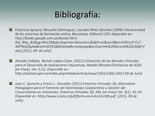Bibliografía:
Francisco Ignacio, Revuelta Domínguez, Lourdes Pérez Sánchez (2009) Interactividad
de los entornos de formación online, Barcelona, Editorial UOC disponible en:
http://books.google.com.pe/books?id=S-
Xhf_Bhp_8C&pg=PA139&dq=Exprime+Second+Life&hl=es&sa=X&ei=iX3hUcP-Cs7-
4APWyIGgAw&ved=0CEkQ6AEwAw#v=onepage&q=Exprime%20Second%20Life&f=f
alse [2013, 09 de Julio]
Zoraida Callejas. Ramón López-Cózar. (2011) Utilización de los Mundos Virtuales
para el Desarrollo de Aplicaciones Educativas, Relada (Revista Electrónica de ADA)
[en línea], Vol. 5 (1). Disponible en:
http://polired.upm.es/index.php/relada/article/view/1363/1366 [2013 09 de Julio]
Juan C. Quinche y Franci L. González (2011) Entornos Virtuales 3D, Alternativa
Pedagógica para el Fomento del Aprendizaje Colaborativo y Gestión del
Conocimiento en Uniminuto. Entornos Virtuales 3D, Alte [en línea] Vol. 4(2), 45-54.
Disponible en: http://www.scielo.cl/pdf/formuniv/v4n2/art06.pdf [2013, 09 de
Julio]
 