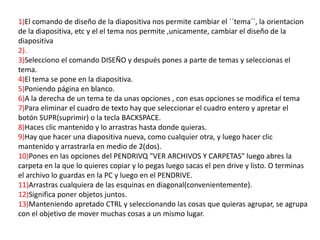 1)El comando de diseño de la diapositiva nos permite cambiar el ´´tema``, la orientacion
de la diapositiva, etc y el el tema nos permite ,unicamente, cambiar el diseño de la
diapositiva
2).
3)Selecciono el comando DISEÑO y después pones a parte de temas y seleccionas el
tema.
4)El tema se pone en la diapositiva.
5)Poniendo página en blanco.
6)A la derecha de un tema te da unas opciones , con esas opciones se modifica el tema
7)Para eliminar el cuadro de texto hay que seleccionar el cuadro entero y apretar el
botón SUPR(suprimir) o la tecla BACKSPACE.
8)Haces clic mantenido y lo arrastras hasta donde quieras.
9)Hay que hacer una diapositiva nueva, como cualquier otra, y luego hacer clic
mantenido y arrastrarla en medio de 2(dos).
10)Pones en las opciones del PENDRIVQ "VER ARCHIVOS Y CARPETAS" luego abres la
carpeta en la que lo quieres copiar y lo pegas luego sacas el pen drive y listo. O terminas
el archivo lo guardas en la PC y luego en el PENDRIVE.
11)Arrastras cualquiera de las esquinas en diagonal(convenientemente).
12)Significa poner objetos juntos.
13)Manteniendo apretado CTRL y seleccionando las cosas que quieras agrupar, se agrupa
con el objetivo de mover muchas cosas a un mismo lugar.
 