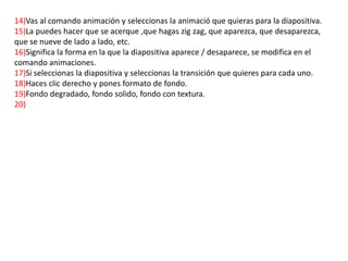 14)Vas al comando animación y seleccionas la animació que quieras para la diapositiva.
15)La puedes hacer que se acerque ,que hagas zig zag, que aparezca, que desaparezca,
que se nueve de lado a lado, etc.
16)Significa la forma en la que la diapositiva aparece / desaparece, se modifica en el
comando animaciones.
17)Si seleccionas la diapositiva y seleccionas la transición que quieres para cada uno.
18)Haces clic derecho y pones formato de fondo.
19)Fondo degradado, fondo solido, fondo con textura.
20)
 
