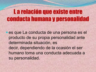 L a relación que existe entre
conducta humana y personalidad

 es que La conducta de una persona es el
 producto de su propia personalidad ante
 determinada situación, es
 decir, dependiendo de la ocasión el ser
 humano toma una conducta adecuada a
 su personalidad.
 