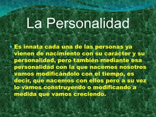 La Personalidad
 Es innata cada una de las personas ya
 vienen de nacimiento con su carácter y su
 personalidad, pero también mediante esa
 personalidad con la que nacemos nosotros
 vamos modificándolo con el tiempo, es
 decir, que nacemos con ellos pero a su vez
 lo vamos construyendo o modificando a
 medida que vamos creciendo.
 