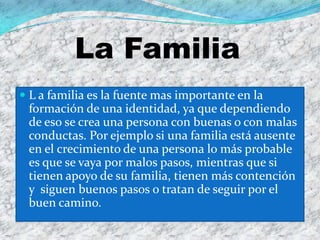 La Familia
 L a familia es la fuente mas importante en la
  formación de una identidad, ya que dependiendo
  de eso se crea una persona con buenas o con malas
  conductas. Por ejemplo si una familia está ausente
  en el crecimiento de una persona lo más probable
  es que se vaya por malos pasos, mientras que si
  tienen apoyo de su familia, tienen más contención
  y siguen buenos pasos o tratan de seguir por el
  buen camino.
 