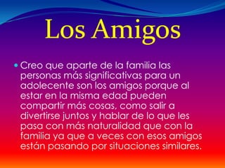 Los Amigos
 Creo que aparte de la familia las
 personas más significativas para un
 adolecente son los amigos porque al
 estar en la misma edad pueden
 compartir más cosas, como salir a
 divertirse juntos y hablar de lo que les
 pasa con más naturalidad que con la
 familia ya que a veces con esos amigos
 están pasando por situaciones similares.
 