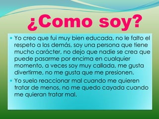 ¿Como soy?
 Yo creo que fui muy bien educada, no le falto el
  respeto a los demás, soy una persona que tiene
  mucho carácter, no dejo que nadie se crea que
  puede pasarme por encima en cualquier
  momento, a veces soy muy callada, me gusta
  divertirme, no me gusta que me presionen.
 Yo suelo reaccionar mal cuando me quieren
  tratar de menos, no me quedo cayada cuando
  me quieran tratar mal.
 