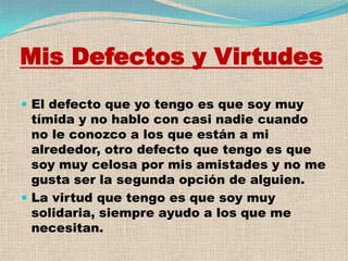 Mis Defectos y Virtudes
 El defecto que yo tengo es que soy muy
  tímida y no hablo con casi nadie cuando
  no le conozco a los que están a mi
  alrededor, otro defecto que tengo es que
  soy muy celosa por mis amistades y no me
  gusta ser la segunda opción de alguien.
 La virtud que tengo es que soy muy
  solidaria, siempre ayudo a los que me
  necesitan.
 