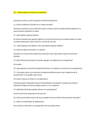 10. ¿Cómo copias tu archivo en tu pendrive?



pulsando en enviar a y ahí te aparece el nombre del pendrive

11. ¿Cómo modificas el tamaño de un cuadro de texto?

Poniendo el puntero en el costado del cuadro y moverlo para el costado deciado depende si lo
queres grande o pequeño al cuadro

12. ¿Qué significa agrupar objetos?

Se utiliza comandos para agrupar objetos se convinan de forma que se pueda trabajar con ellos
se puede voltear girar cabiar tamaño si se trata de uno solo

13. ¿Cómo agrupas tres objetos? ¿Con qué objetivo agrupas objetos?

14. ¿Cómo le aplicas animación a un objeto?

Pulsando y en la barra del costado dice animación y por cada ciadro se pulsa la animación
deseada

15. ¿Qué efectos de animación se pueden agregar a los objetos de una diapositiva?

De cuadros

16. ¿Qué significa transición de diapositiva?¿Cómo se modifica la transición de una diapositiva?

17. ¿Se puede colocar una transición de diapositiva diferente para cada diapositiva de la
presentación? Si es posible indica cómo.

18. ¿Cómo colocas un fondo en una diapositiva?

Pulsando preparar diapositiva buscar la foto deseada y te pregunta si quieres que toda las
diapositiva tengan las mismas images y pones si o no cualquiera

19. ¿Qué tipos de fondos puedes colocar en una diapositiva?

Los de trama los de mapa bits los de color etc

20. ¿Cómo personalizas la barra de acceso rápido? Inserta el botón Vista previa de impresión?

21. ¿Qué es el Clasificador de diapositivas?

Para analizar si están bien o mal depende como los quieres hacer
 