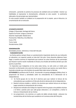 entonación , poniendo en práctica los procesos de oralidad como así también mostrar sus
habilidades al representar la dramatización, utilizando en esta ocasión la vestimenta
adecuada a los personajes que representaban.
En esta ocasión también se colaboró en la preparación de la carpeta para el discurso y la
ornamentación de la institución.
::::::::::::::::::::::::::::::::::::::::::::::::::::::::::::::::::::
AYUDANTIA DOCENTE
Colegio: El Quemado, Santiago del Estero
Espacio Curricular: Lengua y Literatura
Docente responsable: Natalia Soria
Practicantes: Nilda Ruiz, Ana Albornoz
Curso: 3º B
Turno: tarde
Periodo lectivo: 2018
DENOMINACIÓN
Actividades previas anteriores al Acto del 9 de julio
FUNDAMENTACIÓN
Las fechas patrias siempre llevan un acontecimiento importante dentro de una institución
en educativa y en especial cuando se trata del 9 de julio. Como docentes debemos hacer
llegar a nuestros alumnos lo importante que tuvieron los actos heroicos de los personajes
que forjaron nuestra nación resaltando el vínculo y las virtudes de hombres de bien que solo
quería un país libre.
Es imperativo que trabajemos en las aulas estos temas, no solo como un medio para
transmitir la información sino como los hechos que hicieron que seamos una nación libre y
haciendo entender que a los hombres les puede faltar todo menos la libertad.
ACTIVIDADES (la profesora del 3º año B, encomendó a la pareja pedagógica (Nilda y Ana) la
preparación de lectura y actividades sobre los antecedentes de la declaración de la
independencia)
 Se Formó grupos de no más de 4 alumnos para que realicen la lectura de los
antecedentes que sucedieron al 9 de julio día de la declaración de la independencia.
 Realizó la lectura modelo y solicitó a los alumnos que realicen lectura en voz baja y
luego comenten la interpretación de la misma.
 Después de realizado este trabajo les repartió entre los grupos unas palabras alusivas
a la fecha y poesías para que cada grupo seleccione a un compañero y realice la
lectura e interpretación de las mismas
 Les proporcionó a los alumnos un cuadro de doble entrada donde colocaron las
características de los hechos que sucedieron en la semana antes del 9 de julio.
 