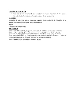 CRITERIOS DE EVALUACIÓN
 Reconoce las características de los textos de horror que lo diferencian de otro tipo de
formatos textuales vinculando las acciones con el marco narrativo.
RECURSOS
Utilización de videos de la serie Encuentro enviados por el Ministerio de Educación de la
Nación en el marco de las nuevas políticas educativas.
Afiches
Fotocopias de libro de texto
BIBLIOGRAFÍA
Ediciones Santillana (2010), Lengua y Literatura I y II, Prácticas del lenguaje, Santillana.
Ediciones Apoyo (2010), El misterioso caso del Dr. Jekyll y Mr. Hyde, Diario la Nación.
Serie Encuentro ( 2011), La literatura de terror y otros relatos, Serie Encuentro ( material
enviado a las escuelas rurales de la provincia de Santiago del Estero)
https://www.youtube.com/watch?v=uBotcK_wDMU
 
