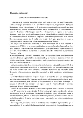 Diagnostico Institucional
CONTEXTUALIZACIÓN DE LA INSTITUCIÓN:
Para realizar el presente trabajo de campo y las observaciones, se seleccionó el turno
tarde del colegio secundario de la Localidad del Quemado, Departamento Pellegrini,
Santiago del Estero, ésta institución es de itinerantica en zonas rurales , un espacio que aloja
a adolescentes y jóvenes de diferentes edades, desde los 14 hasta los 21 años de edad. La
ejecución de esta modalidad empezó a circular por la argentina en especial en la ciudad de
Santiago a partir de la sanción de la ley nacional de educación 26206, las políticas de estado
lo hacen extensivo con el intención de asegurar la permanencia y continuidad en el proceso
de enseñanza-aprendizaje en el medio rural y sobre todo para garantizar el acceso y
continuidad de los jóvenes sobre todo en situaciones de vulnerabilidad.
El colegio del “Quemado” pertenece al nivel secundario, en el que funciona el
agrupamiento N°86024 y se encuentra ubicado en un paraje llamado, el quemado a 8 km
de la localidad cabecera cercana: Nueva Esperanza en el departamento Pellegrini ubicado a
unos 240 km al norte de la provincia, en una zona de doble límite entre la provincia de
Tucumán y salta.
El mismo pertenece a una zona netamente rural, con una población de aproximadamente
tres mil habitantes, según el último censo realizado y la mayoría de los alumnos viven con
familias ensambladas, donde conviven niños y adolescentes de distintos matrimonios y por
ende son familias numerosas.
Los ingresos económicos de la mayoría de los pobladores son bajos, dado que un 57% de la
población son trabajadores agricultores su trabajo son en fincas o sembraderos y dentro de
los cuales cuentan con salario universal. Empleados transitorios en actividades como
desmonte, 13%, empleados de la comisión municipal un 15%, trabajadores golondrinas un
14%.
La realidad de estas institución no queda afuera de las restantes en la que corresponde a
una zona netamente rural (en el campo) donde tienen idénticas características como las del
resto del departamento, es el recorrido de largas distancias de las docentes para llegar a la
escuela, la adversidad del tiempo y en algunos casos la intransitabilidad de caminos,
propias del terreno, en épocas de lluvias.
Además “El agrupamiento N° 86024” cuenta con la siguiente planta funcional: un rector de
zona “D”, un secretario, un coordinador de Itinerancia, un preceptor, tres docentes tutores,
un ayudante técnico, veintinueve profesores catedráticos, como así también posee la
orientación de ciclo, situado en Producción de bienes y servicios, asimismo cuenta con una
población estudiantil de ciento cuarenta y nueve alumnos los que asisten en dos turnos:
mañana y tarde.
Por consiguiente, el sistema escolar ha podido absorber y modificar la problemática que el
alumnado lleva de forma individual y que dificulta la consecución de algunos objetivos que la
 