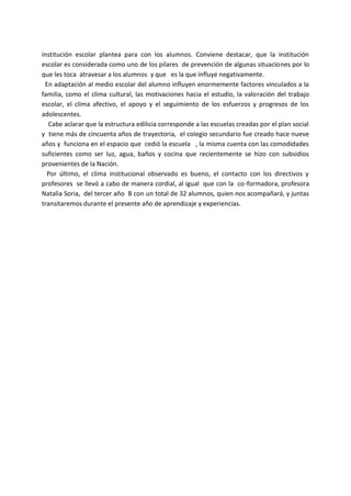 institución escolar plantea para con los alumnos. Conviene destacar, que la institución
escolar es considerada como uno de los pilares de prevención de algunas situaciones por lo
que les toca atravesar a los alumnos y que es la que influye negativamente.
En adaptación al medio escolar del alumno influyen enormemente factores vinculados a la
familia, como el clima cultural, las motivaciones hacia el estudio, la valoración del trabajo
escolar, el clima afectivo, el apoyo y el seguimiento de los esfuerzos y progresos de los
adolescentes.
Cabe aclarar que la estructura edilicia corresponde a las escuelas creadas por el plan social
y tiene más de cincuenta años de trayectoria, el colegio secundario fue creado hace nueve
años y funciona en el espacio que cedió la escuela , la misma cuenta con las comodidades
suficientes como ser luz, agua, baños y cocina que recientemente se hizo con subsidios
provenientes de la Nación.
Por último, el clima institucional observado es bueno, el contacto con los directivos y
profesores se llevó a cabo de manera cordial, al igual que con la co-formadora, profesora
Natalia Soria, del tercer año B con un total de 32 alumnos, quien nos acompañará, y juntas
transitaremos durante el presente año de aprendizaje y experiencias.
 