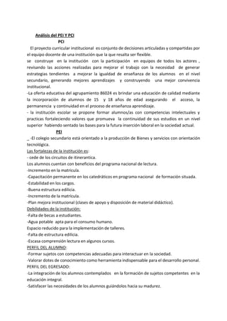 Análisis del PEI Y PCI
PCI
El proyecto curricular institucional es conjunto de decisiones articuladas y compartidas por
el equipo docente de una institución que la que resalta ser flexible.
se construye en la institución con la participación en equipos de todos los actores ,
revisando las acciones realizadas para mejorar el trabajo con la necesidad de generar
estrategias tendientes a mejorar la igualdad de enseñanza de los alumnos en el nivel
secundario, generando mejores aprendizajes y construyendo una mejor convivencia
institucional.
-La oferta educativa del agrupamiento 86024 es brindar una educación de calidad mediante
la incorporación de alumnos de 15 y 18 años de edad asegurando el acceso, la
permanencia y continuidad en el proceso de enseñanza aprendizaje.
- la institución escolar se propone formar alumnos/as con competencias intelectuales y
practicas fortaleciendo valores que promueva la continuidad de sus estudios en un nivel
superior habiendo sentado las bases para la futura inserción laboral en la sociedad actual.
PEI
-El colegio secundario está orientado a la producción de Bienes y servicios con orientación
tecnológica.
Las fortalezas de la institución es:
- cede de los circuitos de itinerantica.
Los alumnos cuentan con beneficios del programa nacional de lectura.
-Incremento en la matricula.
-Capacitación permanente en los catedráticos en programa nacional de formación situada.
-Estabilidad en los cargos.
-Buena estructura edilicia.
-Incremento de la matrícula.
-Plan mejora institucional (clases de apoyo y disposición de material didáctico).
Debilidades de la institución:
-Falta de becas a estudiantes.
-Agua potable apta para el consumo humano.
Espacio reducido para la implementación de talleres.
-Falta de estructura edilicia.
-Escasa comprensión lectura en algunos cursos.
PERFIL DEL ALUMNO:
-Formar sujetos con competencias adecuadas para interactuar en la sociedad.
-Valorar dotes de conocimiento como herramienta indispensable para el desarrollo personal.
PERFIL DEL EGRESADO:
-La integración de los alumnos contemplados en la formación de sujetos competentes en la
educación integral.
-Satisfacer las necesidades de los alumnos guiándolos hacia su madurez.
 