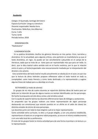 Ayudantía
Colegio: El Quemado, Santiago del Estero
Espacio Curricular: Lengua y Literatura
Docente responsable: Natalia Soria
Practicantes: Nilda Ruiz, Ana Albornoz
Curso: 3 año
Turno: tarde
Periodo lectivo: 2018
DENOMINACIÓN
“Radioteatro”
FUNDAMENTACIÓN
En su poética Aristóteles clasifica los géneros literarios en tres partes: lírico, narrativo y
dramático. En la actualidad, para algunos críticos, esta partición es insatisfactoria ya que el
texto dramático, en rigor, no puede ser tan sencillamente subsumido en el campo de la
literatura, dado que se trata de un texto para ser representado más que para ser leído. Es
decir, que la obra teatral cobra sentido solo en el hecho escénico, por lo que la relación
entre el autor y el lector/espectador esta necesariamente mediada por la interpretación del
director y los actores.
Esta característica del texto teatral resulta actualmente un obstáculo en el aula y es por eso
que la lectura de obras teatrales propone reflexionar sobre el texto teatral en toda su
complejidad: como texto literario y como texto destinado a la representación y sugiere
algunas líneas de trabajo para su abordaje en el aula.
ACTIVIDADES (a modo de ateneo)
En grupos de no más de cuatro alumnos se repartirán distintas obras de teatro para ser
leída con la intención de que de alguna manera se sientan identificados con los personajes.
De hecho la propuesta será de obras cortas y de temática actual.
Con la ayuda de soporte teórico las docentes diferenciaran tipos de diálogos y acotaciones.
Se propondrá que los grupos realicen una breve representación de algún personaje
destacando con emoticones( que estarán puestos en un afiche en el salón de clases) los
distintos estados de ánimo de esos personajes.
Las docentes junto con toda la clase elegirán cuál es la mejor representación.
Como actividad extra curricular, la obra y el grupo elegido, y con una práctica establecida,
representaran el texto en un programa radial propuesto, ya sea en el mismo establecimiento
o en una radio local de su preferencia.
El resto de los grupos harán la misma actividad para de esta forma incentivar a la lectura y a
la representación.
 