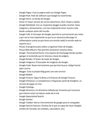 -   Google Pages: Crea tu pagina web con Google Pages.
-   Google Pack: Pack de software que Google te recomienda.
-   Google Store: La tienda de Google.
-   Gmail: El mejor servicio de correo electrónico, fácil, limpio y rápido.
-   Google Notebook: Con un respectivo pluggin puedes recortar notas
    imágenes y almacenarlas, y lo mas importante tener acceso a ella
    desde cualquier parte del mundo.
-   Google Talk: El mensajer de Google, permite la comunicación por texto
    y por voz lo mas importante es que no es necesario descargar el
    softwarepara usarlo ya que tiene una versión web( la versión web no
    soporta voz.)
-   Picasa: El programa para editar y organizar fotos de Google.
-   Picasa Web Albums: Nos permite almacenar nuestras fotos.
-   Google Personalized Home: Una especie de homepage donde puedes
    agregar el contenido que te interese a base de widgets.
-   Google Reader: El lector de teeds de Google.
-   Google Imágenes: El buscador de imágenes de Google.
-   Google Code: Nueva herramienta que permite buscar código fuente
    open source.
-   Blogger: Crea tu propio blog gratis con este servicio
-   Google Mobile
-   Google Finance: Sigue la Bolsa y la finanzas de Google Finance.
-   Google Checkout: La competencia a Paypal por parte de Googlem, un
    servicio de pagos on-line.
-   Google Catalogs.
-   Google Directory: Un directorio editado por humanos por humanos
    que intenta incluir las lejores webs de la red.
-   Google Speacialized Search.
-   Google Scholar
-   Google Toolbar: Barra e herramientas de google para tu navegador.
-   Google Search Features: Chuleta de lo que es capaz de hacer Google(
    cambio de moneda, de unidades, calculadora, etc)
 