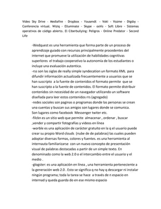 Video Sky Drive – Mediafire – Dropbox - Yousendt - Voki - Vozme - Digsby -
Conferencia virtual. Wiziq - Elluminate - Skype - ooVo - Soft Libre - Sistemas
operativos de código abierto. El Ciberbullying: Peligros - Online Predator - Second
Life


       -Wedquest es una herramienta que forma parte de un proceso de
       aprendizaje guiado con recursos principalmente procedentes del
       internet que promueve la utilización de habilidades cognitivas
       superlores el trabajo cooperativo la autonomía de los estudiantes o
       incluye una evaluación autentica.
       -rss son las siglas de really simple syndecation un formato XML para
       difundir información actualizada frecuentemente a usuarios que se
       han suscripto a la fuente de contenidos el formato permite que se
       han suscripto a la fuente de contenidos. El formato permite distribuir
       contenidos sin necesidad de un navegador utilizando un software
       diseñada para leer estos contenidos rrs (agregado)
       -redes sociales son paginas o programas donde las personas se crean
       una cuentas y buscan sus amigos son lugares donde se comunica.
       Son lugares como facebook Messenger twiter etc.
       -filckn es un sitio web que permite almacenar , ordenar , buscar
       ,vender y compartir fotografías y videos en línea
       -worble es una aplicación de carácter gratuito en la q el usuario puede
       crear su propio Word clouds (nube de de palabras) las cuales pueden
       adoptar diversas formas, colores y fuentes. es una herramienta al
       internauta familiarizarse con un nuevo concepto de presentación
       visual de palabras destacadas a partir de un simple texto. En
       denominado como la web 2.0 o el intercambio entre el usuario y el
       medio .
       -glogster: es una aplicación en línea , una herramienta perteneciente a
       la generación web 2.0 . Esto se significa q no hay q descargar ni instalar
       ningún programa; toda la tarea se hace a través de n espacio en
       internad y queda guarda do en ese mismo espacio
 