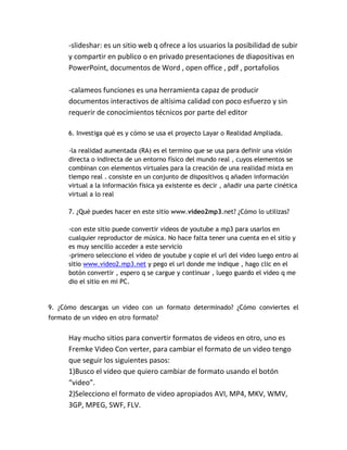 -slideshar: es un sitio web q ofrece a los usuarios la posibilidad de subir
      y compartir en publico o en privado presentaciones de diapositivas en
      PowerPoint, documentos de Word , open office , pdf , portafolios

      -calameos funciones es una herramienta capaz de producir
      documentos interactivos de altísima calidad con poco esfuerzo y sin
      requerir de conocimientos técnicos por parte del editor

      6. Investiga qué es y cómo se usa el proyecto Layar o Realidad Ampliada.

      -la realidad aumentada (RA) es el termino que se usa para definir una visión
      directa o indirecta de un entorno físico del mundo real , cuyos elementos se
      combinan con elementos virtuales para la creación de una realidad mixta en
      tiempo real . consiste en un conjunto de dispositivos q añaden información
      virtual a la información física ya existente es decir , añadir una parte cinética
      virtual a lo real

      7. ¿Qué puedes hacer en este sitio www.video2mp3.net? ¿Cómo lo utilizas?

      -con este sitio puede convertir videos de youtube a mp3 para usarlos en
      cualquier reproductor de música. No hace falta tener una cuenta en el sitio y
      es muy sencillo acceder a este servicio
      -primero selecciono el video de youtube y copie el url del video luego entro al
      sitio www.video2.mp3.net y pego el url donde me indique , hago clic en el
      botón convertir , espero q se cargue y continuar , luego guardo el video q me
      dio el sitio en mi PC.


9. ¿Cómo descargas un video con un formato determinado? ¿Cómo conviertes el
formato de un video en otro formato?


      Hay mucho sitios para convertir formatos de videos en otro, uno es
      Fremke Video Con verter, para cambiar el formato de un video tengo
      que seguir los siguientes pasos:
      1)Busco el video que quiero cambiar de formato usando el botón
      “video”.
      2)Selecciono el formato de video apropiados AVI, MP4, MKV, WMV,
      3GP, MPEG, SWF, FLV.
 