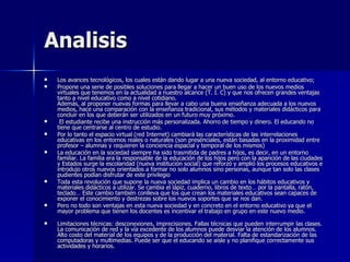 Analisis Los avances tecnológicos, los cuales están dando lugar a una nueva sociedad, al entorno educativo;  Propone una serie de posibles soluciones para llegar a hacer un buen uso de los nuevos medios virtuales que tenemos en la actualidad a nuestro alcance (T. I. C) y que nos ofrecen grandes ventajas tanto a nivel educativo como a nivel cotidiano. Además, al proponer nuevas formas para llevar a cabo una buena enseñanza adecuada a los nuevos medios, hace una comparación con la enseñanza tradicional, sus métodos y materiales didácticos para concluir en los que deberán ser utilizados en un futuro muy próximo. El estudiante recibe una instrucción más personalizada. Ahorro de tiempo y dinero. El educando no tiene que centrarse al centro de estudio.  Por lo tanto el espacio virtual (red Internet) cambiará las características de las interrelaciones educativas en los entornos reales o naturales (son presénciales, están basadas en la proximidad entre profesor – alumnas y requieren la conciencia espacial y temporal de los mismos)  La educación en la sociedad siempre ha sido trasmitida de padres a hijos, es decir, en un entorno familiar. La familia era la responsable de la educación de los hijos pero con la aparición de las ciudades y Estados surge la escolaridad (nueva institución social) que reforzó y amplió los procesos educativos e introdujo otros nuevos orientados a formar no solo alumnos sino personas, aunque tan solo las clases pudientes podían disfrutar de este privilegio  Toda esta revolución que supone la nueva sociedad implica un cambio en los hábitos educativos y materiales didácticos a utilizar. Se cambia el lápiz, cuaderno, libros de texto… por la pantalla, ratón, teclado… Este cambio también conlleva que los que crean los materiales educativos sean capaces de exponer el conocimiento y destrezas sobre los nuevos soportes que se nos dan.  Pero no todo son ventajas en esta nueva sociedad y en concreto en el entorno educativo ya que el mayor problema que tienen los docentes es incentivar el trabajo en grupo en este nuevo medio. Limitaciones técnicas: desconexiones, imprecisiones. Fallas técnicas que pueden interrumpir las clases. La comunicación de red y la vía excedente de los alumnos puede desviar la atención de los alumnos. Alto costo del material de los equipos y de la producción del material. Falta de estandarización de las computadoras y multimedias. Puede ser que el educando se aísle y no planifique correctamente sus actividades y horarios.  