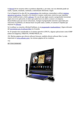 la libertad de los usuarios sobre su producto adquirido y, por tanto, una vez obtenido puede ser
usado, copiado, estudiado, cambiado y redistribuido libremente. Según
Con la llegada de los años 80, las computadoras más modernas comenzaban a utilizar sistemas
operativos privativos, forzando a los usuarios a aceptar condiciones restrictivas que impedían
realizar modificaciones a dicho software. En caso de que algún usuario o programador encontrase
algún error en la aplicación, lo único que podía hacer era darlo a conocer a la empresa
desarrolladora para que esta lo solucionara. Aunque el programador estuviese capacitado para
solucionar el problema y lo desease hacer sin pedir nada a cambio, el contrato le impedía que
mejorase el software.
Se le atribuye su creación a Richard Stallman, es un programador estadounidense y figura relevante
del movimiento por el software libre en el mundo.
9)- El ejemplo más considerable es el sistema operativo LINUX y algunas aplicaciones como GIMP
(editor de imágenes), FIREFOX, WORD PRESS, etc.
10)- Muchas páginas que ofrecen software freeware, también ofrecen software libre. La más
importante es www.softonic.com y las mismas páginas de los creadores.
11)-
HP TOUCHSMART
 