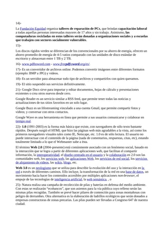 14)-
La Fundación Equidad organiza talleres de reparación de PCs, que brindan capacitación laboral
a todas aquellas personas interesadas mayores de 17 años y sin trabajo. Asimismo, las
computadoras recicladas en estos talleres serán donadas a organizaciones sociales y a escuelas
que trabajen con sectores socialmente vulnerables.
15)-
Los discos rígidos verdes se diferencian de los convencionales por su ahorro de energía, ofrecen un
ahorro promedio de energía de 4-5 vatios comparado con las unidades de disco estándar de
escritorio y almacenan entre 1 TB y 2 TB.
16)- www.pdftoword.com - www.freepdftoword.org/es/.
17)- Es un convertidor de archivos online. Podemos convertir imágenes entre diferentes formatos
(ejemplo: BMP a JPG) y videos.
18)- Es un servidor para almacenar todo tipo de archivos y compartirlos con quien queramos.
19)- El sitio suspendió sus servicios definitivamente.
21)- Google Docs sirve para importar y editar documentos, hojas de cálculo y presentaciones
existentes o crea otros nuevos desde cero.
Google Reader es un servicio similar a RSS feed, que permite tener todas las noticias y
actualizaciones de tus sitios favoritos en un solo lugar.
Google Buzz es un lifestreaming vinculado a una cuenta Gmail, que permite compartir fotos y
videos; y conversar con otros contactos.
Google Wave es una herramienta en línea que permite a sus usuarios comunicarse y colaborar en
tiempo real.
22)- 1.0 (1991-2003) es la forma más básica que existe, con navegadores de sólo texto bastante
rápidos. Después surgió el HTML que hizo las páginas web más agradables a la vista, así como los
primeros navegadores visuales tales como IE, Netscape, etc. 1.0 es de sólo lectura. El usuario no
puede interactuar con el contenido de la página (nada de comentarios, respuestas, citas, etc), estando
totalmente limitado a lo que el Webmaster sube a ésta.
El término Web 2.0 (2004–presente) está comúnmente asociado con un fenómeno social, basado en
la interacción que se logra a partir de diferentes aplicaciones web, que facilitan el compartir
información, la interoperatividad, el diseño centrado en el usuario y la colaboración en 2.0 son las
comunidades web, los servicios web, las aplicaciones Web, los servicios de red social, los servicios
de alojamiento de videos, las wikis, blogs, etc.
Web 3.0 es un neologismo que se utiliza para describir la evolución del uso y la interacción en la
red a través de diferentes caminos. Ello incluye, la transformación de la red en una base de datos, un
movimiento hacia hacer los contenidos accesibles por múltiples aplicaciones non-browser, el
empuje de las tecnologías de inteligencia artificial, la web semántica, , o
25)- Natura realiza una campaña de recolección de pilas y baterías en defensa del medio ambiente.
Con estas se realizarán “ecobancos”, que son asientos para la vía pública cuyo relleno serán las
mismas pilas recogidas. También se prevé hacer pilares de contención para zonas montañosas con
peligro de derrumbes. Otra alternativa es la elaboración de ladrillos ecológicos que serán donados a
empresas constructoras de zonas precarias. Las pilas pueden ser llevadas a Congreso 647 de nuestra
ciudad.
 