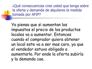 ¿Qué consecuencias cree usted que tenga sobre la oferta y demanda de alquileres la medida tomada por AFIP? Yo pienso que si aumentan los impuestos el precio de los productos locales va a aumentar. Entonces cuando el comprador quiera obtener un local este va a ser mas caro, ya que el vendedor estuvo obligado a aumentarlo. Por ende la oferta subiría y la demanda cae. 