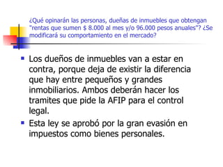 ¿Qué opinarán las personas, dueñas de inmuebles que obtengan "rentas que sumen $ 8.000 al mes y/o 96.000 pesos anuales"? ¿Se modificará su comportamiento en el mercado? Los dueños de inmuebles van a estar en contra, porque deja de existir la diferencia que hay entre pequeños y grandes inmobiliarios. Ambos deberán hacer los tramites que pide la AFIP para el control legal. Esta ley se aprobó por la gran evasión en impuestos como bienes personales. 
