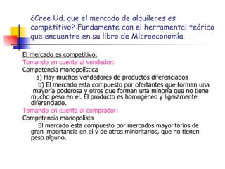 ¿Cree Ud. que el mercado de alquileres es competitivo? Fundamente con el herramental teórico que encuentre en su libro de Microeconomía. El mercado es competitivo: Tomando en cuenta al vendedor: Competencia monopolística a) Hay muchos vendedores de productos diferenciados b) El mercado esta compuesto por ofertantes que forman una  mayoría poderosa y otros que forman una minoría que no tiene mucho peso en él. El producto es homogéneo y ligeramente diferenciado. Tomando en cuenta al comprador: Competencia monopolista El mercado esta compuesto por mercados mayoritarios de gran importancia en el y de otros minoritarios, que no tienen peso alguno. 
