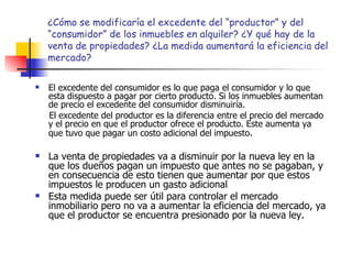¿Cómo se modificaría el excedente del “productor” y del “consumidor” de los inmuebles en alquiler? ¿Y qué hay de la venta de propiedades? ¿La medida aumentará la eficiencia del mercado? El excedente del consumidor es lo que paga el consumidor y lo que esta dispuesto a pagar por cierto producto. Si los inmuebles aumentan de precio el excedente del consumidor disminuiría. El excedente del productor es la diferencia entre el precio del mercado y el precio en que el productor ofrece el producto. Este aumenta ya que tuvo que pagar un costo adicional del impuesto . La venta de propiedades va a disminuir por la nueva ley en la que los dueños pagan un impuesto que antes no se pagaban, y en consecuencia de esto tienen que aumentar por que estos impuestos le producen un gasto adicional Esta medida puede ser útil para controlar el mercado inmobiliario pero no va a aumentar la eficiencia del mercado, ya que el productor se encuentra presionado por la nueva ley. 