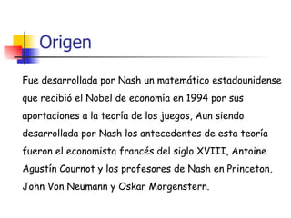 Origen Fue desarrollada por Nash un matemático estadounidense que recibió el Nobel de economía en 1994 por sus  aportaciones a la teoría de los juegos, Aun siendo  desarrollada por Nash los antecedentes de esta teoría  fueron el economista francés del siglo XVIII, Antoine  Agustín Cournot y los profesores de Nash en Princeton,  John Von Neumann y Oskar Morgenstern. 