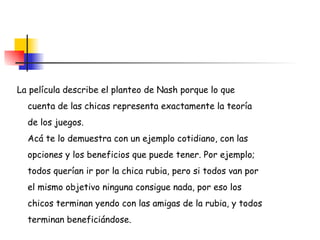 La película describe el planteo de Nash porque lo que  cuenta de las chicas representa exactamente la teoría  de los juegos. Acá te lo demuestra con un ejemplo cotidiano, con las  opciones y los beneficios que puede tener. Por ejemplo;  todos querían ir por la chica rubia, pero si todos van por  el mismo objetivo ninguna consigue nada, por eso los  chicos terminan yendo con las amigas de la rubia, y todos  terminan beneficiándose.  