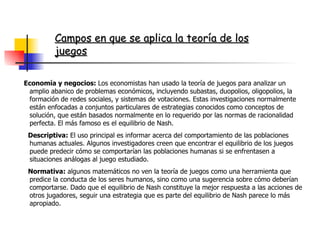 Economía y negocios:  Los economistas han usado la teoría de juegos para analizar un amplio abanico de problemas económicos, incluyendo subastas, duopolios, oligopolios, la formación de redes sociales, y sistemas de votaciones. Estas investigaciones normalmente están enfocadas a conjuntos particulares de estrategias conocidos como conceptos de solución, que están basados normalmente en lo requerido por las normas de racionalidad perfecta. El más famoso es el equilibrio de Nash. Descriptiva:  El uso principal es informar acerca del comportamiento de las poblaciones humanas actuales. Algunos investigadores creen que encontrar el equilibrio de los juegos puede predecir cómo se comportarían las poblaciones humanas si se enfrentasen a situaciones análogas al juego estudiado. Normativa:  algunos matemáticos no ven la teoría de juegos como una herramienta que predice la conducta de los seres humanos, sino como una sugerencia sobre cómo deberían comportarse. Dado que el equilibrio de Nash constituye la mejor respuesta a las acciones de otros jugadores, seguir una estrategia que es parte del equilibrio de Nash parece lo más apropiado. Campos en que se aplica la teoría de los juegos 