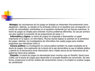 Biología:  las recompensas de los juegos en biología se interpretan frecuentemente como adaptación. Además, su estudio se ha enfocado menos en el equilibrio que corresponde a la noción de racionalidad, centrándose en el equilibrio mantenido por las fuerzas evolutivas. la teoría de juegos se emplea para entender muchos problemas diferentes. Se usó por primera vez para explicar la evolución de las proporciones de sexos 1:1 Informática y lógica:  La teoría de juegos ha empezado a desempeñar un papel importante en la lógica y la informática. Muchas teorías lógicas se asientan en la semántica de juegos. Además, los investigadores de informática han usado juegos para modelar programas que interactúan entre sí. Ciencia política:  La investigación en ciencia política también ha usado resultados de la teoría de juegos. Una explicación de la teoría de la paz democrática es que el debate público y abierto en la democracia envía información clara y fiable acerca de las intenciones de los gobiernos hacia otros estados. Filosofia : La teoría de juegos ha demostrado tener muchos usos en filosofía. David Lewis (1969) usó la teoría de juegos para desarrollar el concepto filosófico de convención. De esta forma, proporcionó el primer análisis del conocimiento común y lo empleó en analizar juegos de coordinación 