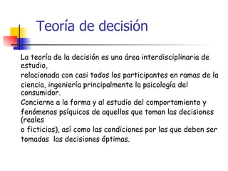 Teoría de decisión La teoría de la decisión es una área interdisciplinaria de estudio, relacionada con casi todos los participantes en ramas de la  ciencia, ingeniería principalmente la psicología del consumidor.  Concierne a la forma y al estudio del comportamiento y  fenómenos psíquicos de aquellos que toman las decisiones (reales  o ficticios), así como las condiciones por las que deben ser  tomadas  las decisiones óptimas. 