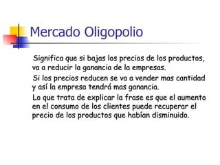 Mercado Oligopolio  Significa que si bajas los precios de los productos, va a reducir la ganancia de la empresas. Si los precios reducen se va a vender mas cantidad y así la empresa tendrá mas ganancia. Lo que trata de explicar la frase es que el aumento en el consumo de los clientes puede recuperar el precio de los productos que habían disminuido. 