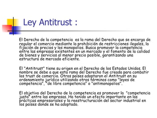 Ley Antitrust : El Derecho de la competencia  es la rama del Derecho que se encarga de regular el comercio mediante la prohibición de restricciones ilegales, la fijación de precios y los monopolios. Busca promover la competencia entre las empresas existentes en un mercado y el fomento de la calidad de bienes y servicios al menor precio posible, garantizando una estructura de mercado eficiente. El "Antitrust" tiene su origen en el Derecho de los Estados Unidos. El nombre se debe a que esta rama del Derecho fue creada para combatir los trust de comercio. Otros países adoptaron el Antitrust en su ordenamiento jurídico utilizando otros términos como "leyes de competencia", "de libre competencia" o "antimonopolios".  El objetivo del Derecho de la competencia es promover la  "competencia justa" entre las empresas. Ha tenido un efecto importante en las prácticas empresariales y la reestructuración del sector industrial en los países donde se ha adoptado. 