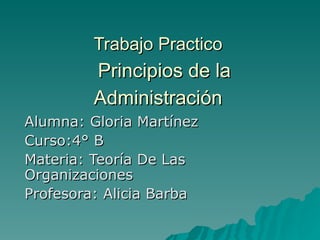 Trabajo Practico     Principios de la Administración   Alumna: Gloria Martínez  Curso:4° B  Materia: Teoría De Las Organizaciones Profesora: Alicia Barba 