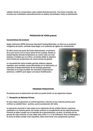 calidad, donde se comprueban cada unidad electrónicamente. Tras estos controles, los
envases son embalados automáticamente en pallets retractilados, hasta su distribución.




                               PRODUCCION DE VIDRIO grabado

Características del producto

Según definición ASTM (American Standard Testing Materials), el vidrio es un producto
inorgánico de fusión, enfriado hasta llegar a la condición de rigidez sin cristalización.

El vidrio carece de punto de fusión determinado, al contrario
de lo que ocurre con la mayor parte de los cuerpos. Desde su
estado líquida elevada temperatura se vuelve cada vez más
pastoso a medida que se enfría y el estado sólido lo adquiere
entre límites de temperatura de varios cientos de grados.

La viscosidad del vidrio fundido permite elaborar objetos
soplados, pero también causa dificultades en la fabricación, al
oponerse al desprendimiento de las burbujas gaseosas
retenidas en la masa fundida. Se necesitan temperaturas
próximas a 1400ºC para lograr una buena fluidificación.




                                  PROCESOS PRODUCTIVOS

El proceso para la elaboración del vidrio se puede dividir en las siguientes etapas:

 Recepción de Materias Primas:

En esta etapa se garantiza un control operativo y técnico en las materias primas para
verificar su calidad físico - química, para la producción del vidrio.

La operación esencial en esta etapa es la realización de los análisis físicos y químicos
realizados a la materia prima, los cuales verifican el cumplimiento de las especificaciones.
Primero se debe cumplir con el requisito de la granulometría, es decir, el tamaño de los
granos de cada material, el cual, debe estar entre ½ y ¾ de milímetro. Para el feldespato y
la arena se debe cumplir unos requisitos, tales como tener una composición química
 