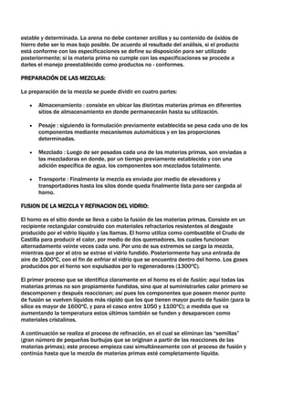estable y determinada. La arena no debe contener arcillas y su contenido de óxidos de
hierro debe ser lo mas bajo posible. De acuerdo al resultado del análisis, si el producto
está conforme con las especificaciones se define su disposición para ser utilizado
posteriormente; si la materia prima no cumple con las especificaciones se procede a
darles el manejo preestablecido como productos no - conformes.

PREPARACIÓN DE LAS MEZCLAS:

La preparación de la mezcla se puede dividir en cuatro partes:

       Almacenamiento : consiste en ubicar las distintas materias primas en diferentes
       sitios de almacenamiento en donde permanecerán hasta su utilización.

       Pesaje : siguiendo la formulación previamente establecida se pesa cada uno de los
       componentes mediante mecanismos automáticos y en las proporciones
       determinadas.

       Mezclado : Luego de ser pesadas cada una de las materias primas, son enviadas a
       las mezcladoras en donde, por un tiempo previamente establecido y con una
       adición específica de agua, los componentes son mezclados totalmente.

       Transporte : Finalmente la mezcla es enviada por medio de elevadores y
       transportadores hasta los silos donde queda finalmente lista para ser cargada al
       horno.

FUSION DE LA MEZCLA Y REFINACION DEL VIDRIO:

El horno es el sitio donde se lleva a cabo la fusión de las materias primas. Consiste en un
recipiente rectangular construido con materiales refractarios resistentes al desgaste
producido por el vidrio líquido y las llamas. El horno utiliza como combustible el Crudo de
Castilla para producir el calor, por medio de dos quemadores, los cuales funcionan
alternadamente veinte veces cada uno. Por uno de sus extremos se carga la mezcla,
mientras que por el otro se extrae el vidrio fundido. Posteriormente hay una entrada de
aire de 1000ºC, con el fin de enfriar el vidrio que se encuentra dentro del horno. Los gases
producidos por el horno son expulsados por lo regeneradores (1300ºC).

El primer proceso que se identifica claramente en el horno es el de fusión; aquí todas las
materias primas no son propiamente fundidas, sino que al suministrarles calor primero se
descomponen y después reaccionan; así pues los componentes que poseen menor punto
de fusión se vuelven líquidos más rápido que los que tienen mayor punto de fusión (para la
sílice es mayor de 1600ºC, y para el casco entre 1050 y 1100ºC); a medida que va
aumentando la temperatura estos últimos también se funden y desaparecen como
materiales cristalinos.

A continuación se realiza el proceso de refinación, en el cual se eliminan las “semillas”
(gran número de pequeñas burbujas que se originan a partir de las reacciones de las
materias primas); este proceso empieza casi simultáneamente con el proceso de fusión y
continúa hasta que la mezcla de materias primas esté completamente líquida.
 