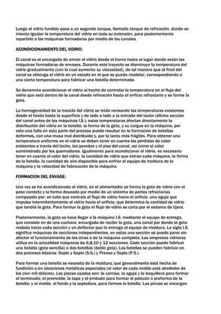 Luego el vidrio fundido pasa a un segundo tanque, llamado tanque de refinación, donde se
intenta igualar la temperatura del vidrio en toda su extensión, para posteriormente
repartirlo a las máquinas formadoras por medio de los canales.

ACONDICIONAMIENTO DEL VIDRIO:

El canal es el encargado de enviar el vidrio desde el horno hasta el lugar donde están las
máquinas formadoras de envases. Durante este trayecto se disminuye la temperatura del
vidrio gradualmente (con lo cual aumenta su viscosidad), de tal manera que al final del
canal se obtenga el vidrio en un estado en el que se pueda modelar, correspondiendo a
una cierta temperatura para fabricar una botella determinada.

Se denomina acondicionar el vidrio al hecho de controlar la temperatura en el flujo del
vidrio que está dentro de la canal desde refinación hasta el orificio refractario y se forme la
gota.

La homogeneidad de la mezcla del vidrio se mide revisando las temperaturas existentes
desde el fondo hasta la superficie y de lado a lado a la entrada del tazón (última sección
del canal antes de las máquinas I.S.); estas temperaturas afectan directamente la
distribución del vidrio en la botella, la forma de la gota, y su cargue en la máquina, por
esto una falla en esta parte del proceso puede resultar en la formación de botellas
deformes, con una masa mal distribuida y, por lo tanto más frágiles. Para obtener una
temperatura uniforme en el vidrio se deben tener en cuenta las pérdidas de calor
existentes a través del techo, las paredes y el piso del canal, así como el calor
suministrado por los quemadores. Igualmente para acondicionar el vidrio, es necesario
tener en cuenta el color del vidrio, la cantidad de vidrio que extrae cada máquina, la forma
de la botella, la cantidad de aire disponible para enfriar el equipo de moldura de la
máquina y la velocidad de fabricación de la máquina.

FORMACION DEL ENVASE:

Una vez se ha acondicionado el vidrio, en el alimentador se forma la gota de vidrio con el
peso correcto y la forma deseada por medio de un sistema de partes refractarias
compuesto por: un tubo que controla el flujo de vidrio hacia el orificio, una aguja que
impulsa intermitentemente el vidrio hacia el orificio, que determina la cantidad de vidrio
que tendrá la gota. Para formar la gota el flujo de vidrio se corta por el sistema de tijera.

Posteriormente, la gota se hace llegar a la máquina I.S. mediante el equipo de entrega,
que consiste en de una cuchara, encargada de recibir la gota, una canal por donde la gota
resbala hacia cada sección y un deflector que la entrega al equipo de moldura. La sigla I.S.
significa máquinas de secciones independientes, en estas una sección se puede parar sin
afectar el funcionamiento de las otras o de la máquina completa. Las empresas vidrieras
utiliza en la actualidad máquinas de 6,8,10 y 12 secciones. Cada sección puede fabricar
una botella (gota sencilla) o dos botellas (doble gota). Las botellas se pueden fabricar en
dos procesos básicos: Soplo y Soplo (S.S.) y Prensa y Soplo (P.S.).

Para formar una botella se necesita de la moldura; que generalmente está hecha de
fundición o en aleaciones metálicas especiales (el valor de cada molde está alrededor de
los cien mil dólares). Las piezas usadas son: la camisa, la aguja y la boquillera para formar
el terminado; el premolde, la tapa y el embudo para formar el palezón o preforma de la
botella; y el molde, el fondo y la sopladora, para formas la botella. Las pinzas se encargan
 