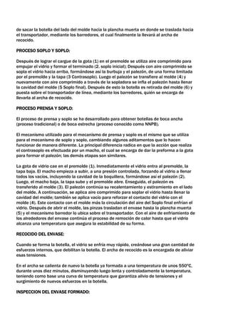 de sacar la botella del lado del molde hacia la plancha muerta en donde se traslada hacia
el transportador, mediante los barredores, el cual finalmente la llevará al archa de
recocido.

PROCESO SOPLO Y SOPLO:

Después de lograr el cargue de la gota (1) en el premolde se utiliza aire comprimido para
empujar el vidrio y formar el terminado (2. soplo inicial); Después con aire comprimido se
sopla el vidrio hacia arriba, formándose así la burbuja y el palezón, de una forma limitada
por el premolde y la tapa (3 Contrasoplo). Luego el palezón se transfiere al molde (4) y
nuevamente con aire comprimido a través de la sopladora se infla el palezón hasta llenar
la cavidad del molde (5 Soplo final). Después de esto la botella es retirada del molde (6) y
puesta sobre el transportador de línea, mediante los barredores, quién se encarga de
llevarla al archa de recocido.

PROCESO PRENSA Y SOPLO:

El proceso de prensa y soplo se ha desarrollado para obtener botellas de boca ancha
(proceso tradicional) o de boca estrecha (proceso conocido como NNPB).

El mecanismo utilizado para el mecanismo de prensa y soplo es el mismo que se utiliza
para el mecanismo de soplo y soplo, cambiando algunos aditamentos que lo hacen
funcionar de manera diferente. La principal diferencia radica en que la acción que realiza
el contrasoplo es efectuada por un macho, el cual se encarga de dar la preforma a la gota
para formar el palezón; las demás etapas son similares.

La gota de vidrio cae en el premolde (1). Inmediatamente el vidrio entra al premolde, la
tapa baja. El macho empieza a subir, a una presión controlada, forzando al vidrio a llenar
todos los vacíos, incluyendo la cavidad de la boquillera, formándose así el palezón (2).
Luego, el macho baja, la tapa sube y el premolde abre. Enseguida, el palezón es
transferido al molde (3). El palezón continúa su recalentamiento y estiramiento en el lado
del molde. A continuación, se aplica aire comprimido para soplar el vidrio hasta llenar la
cavidad del molde; también se aplica vacío para reforzar el contacto del vidrio con el
molde (4). Este contacto con el molde más la circulación del aire del Soplo final enfrían el
vidrio. Después de abrir el molde, las pinzas trasladan el envase hasta la plancha muerta
(5) y el mecanismo barredor lo ubica sobre el transportador. Con el aire de enfriamiento de
los alrededores del envase continúa el proceso de remoción de calor hasta que el vidrio
alcanza una temperatura que asegura la estabilidad de su forma.

RECOCIDO DEL ENVASE:

Cuando se forma la botella, el vidrio se enfría muy rápido, creándose una gran cantidad de
esfuerzos internos, que debilitan la botella. El archa de recocido es la encargada de aliviar
esas tensiones.

En el archa se calienta de nuevo la botella ya formada a una temperatura de unos 550ºC,
durante unos diez minutos, disminuyendo luego lenta y controladamente la temperatura,
teniendo como base una curva de temperatura que garantiza alivio de tensiones y el
surgimiento de nuevos esfuerzos en la botella.

INSPECCION DEL ENVASE FORMADO:
 