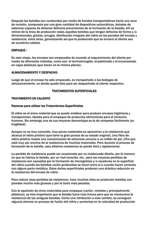 Después las botellas son conducidas por medio de bandas transportadoras hacia una zona
de revisión, compuesta por una gran cantidad de dispositivos automáticos, dotados de
sistemas capaces de detectar defectos provenientes de la formación de la botella; ahí se
retiran de la línea de producción todas aquellas botellas que tengan defectos de forma y/o
dimensionales, grietas, arrugas, distribución irregular del vidrio en las paredes del envase y
resistencia, entre otros, garantizando así que la producción que se enviará al cliente sea
de excelente calidad.

EMPAQUE :

En esta etapa, los envases son empacados de acuerdo al requerimiento del cliente por
medio de diferentes métodos, como son: el termoencogido, el paletizado y el encanastado
en cajas plásticas (que hacen en la misma planta).

ALMACENAMIENTO Y DESPACHO:

Luego de que el envase ha sido empacado, es transportado a las bodegas de
almacenamiento, en donde queda listo para ser despachado al cliente respectivo.

                              TRATAMIENTOS SUPERFICIALES

TRATAMIENTO EN CALIENTE

Razones para utilizar los Tratamientos Superficiales

El vidrio es el único material que se puede moldear para producir envases higiénicos y
transparentes, ideales para el empaque de productos alimenticios para el consumo
humano. Sin embargo una de sus mayores desventajas es la de romperse fácilmente (su
fragilidad).

Aunque no es muy conocido, muy pocos materiales se aproximan a la resistencia que
alcanza el vidrio prístino (que tiene la gran pureza de su estado original). Una fibra de
vidrio prístino resiste una concentración de esfuerzos cercana a un millón de psi, cifra que
está muy por encima de la resistencia de muchos materiales. Pero durante el proceso de
formación de la botella, esta altísima resistencia se pierde fácil y rápidamente.

La perdida de resistencia puede ser ocasionada por un inadecuado diseño, por la manera
en que se fabrica la botella, por un mal recocido, etc., pero las mayores perdidas de
resistencia son causadas por la formación de microgrietas y/o rayaduras en la superficie
del vidrio cuando las botellas recién producidas se tocan entre sí o cuando hacen contacto
con alguna parte metálica. Estos daños superficiales producen una drástica reducción en
la resistencia del envase de vidrio.

Para reducir esas perdidas de resistencia, hace muchos años se producían botellas con
paredes mucho más gruesas y por lo tanto más pesadas.

Con la aparición de otros materiales para empaque (cartón, metales y principalmente
plásticos), se hizo importante que la botella fuera más liviana pero que se mantuviera la
resistencia de las antiguas botellas. Como una retribución a este cambio, se consiguen
algunos ahorros en proceso de fusión del vidrio y aumentos en la velocidad de producción
 